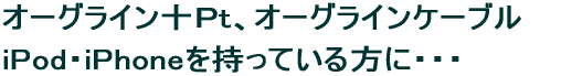 オーグライン十Pt、オーグライン ケーブル iPod・iPhoneを持っている方に・・・