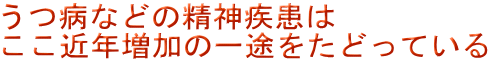 うつ病などの精神疾患は ここ近年増加の一途をたどっている