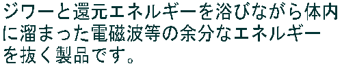 ジワーと還元エネルギーを浴びながら体内 に溜まった電磁波等の余分なエネルギー を抜く製品です。